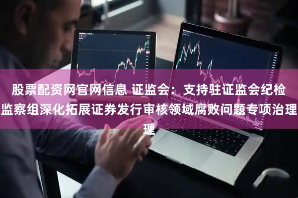 股票配资网官网信息 证监会：支持驻证监会纪检监察组深化拓展证券发行审核领域腐败问题专项治理