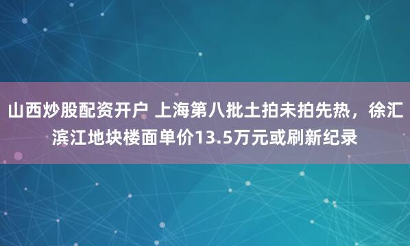 山西炒股配资开户 上海第八批土拍未拍先热，徐汇滨江地块楼面单价13.5万元或刷新纪录